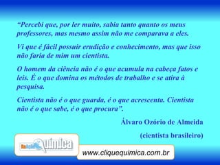 www.cliquequimica.com.br “ Percebi que, por ler muito, sabia tanto quanto os meus professores, mas mesmo assim não me comparava a eles. Vi que é fácil possuir erudição e conhecimento, mas que isso não faria de mim um cientista. O homem da ciência não é o que acumula na cabeça fatos e leis. É o que domina os métodos de trabalho e se atira à pesquisa. Cientista não é o que guarda, é o que acrescenta. Cientista não é o que sabe, é o que procura”. Álvaro Ozório de Almeida (cientista brasileiro) 
