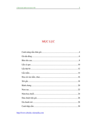 CÊÍM NANG MOÁN ÙN NGAÂY TÏËT 1
http://www.ebooks.vdcmedia.com
MUÅC LUÅC
Canh mùng nêëu chên gioâ.......................................................................4
Gaâ nêëu àöng.........................................................................................6
Buán riïu cua.........................................................................................8
Lêíu caá qua .........................................................................................10
Lêíu thõt boâ .........................................................................................12
Lêíu mùæm............................................................................................14
Hoa caãi xaâo nêëm, chao........................................................................16
Xöi gêëc..............................................................................................18
Baánh chûng........................................................................................20
Nem rau.............................................................................................22
Nöåm hoa chuöëi...................................................................................24
Dûa chuöåt tröån giaá..............................................................................26
Gaâ chanh roti .....................................................................................28
Canh thêåp cêím ...................................................................................30
 