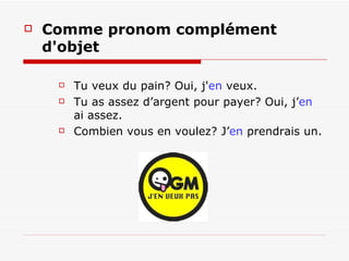 Comme pronom complément d'objet Tu veux du pain?  Oui, j' en  veux. Tu as assez d’argent pour payer? Oui, j’ en  ai assez. Combien vous en voulez? J’ en  prendrais un. 