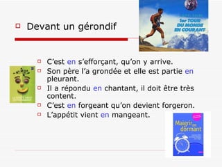 Devant un gérondif    C’est  en  s’efforçant, qu’on y arrive. Son père l’a grondée et elle est partie  en  pleurant. Il a répondu  en  chantant, il doit être très content. C’est  en  forgeant qu’on devient forgeron. L’appétit vient  en  mangeant. 