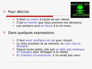 Pour décrire:   Il était  en colère  à cause de son retard. C’est  en famille  que nous prenons nos décisions. Les cerisiers sont  en fleurs  à la mi-mars. Dans quelques expressions: Il faut  avoir confiance en soi  pour réussir. Le mois prochain ils se marient, ils  vont vite en besogne. Depuis toute petite, elle sait  se bâtir des chateaux en Espagne  pour échapper à la réalité. En d’autres circonstances,  il ne serait pas venu . 