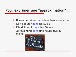 Pour exprimer une “approximation”   Il sera de retour  dans   deux heures environ . Ça va coûter  dans  les 500 €. Elle doit avoir  dans  les 50 ans. Je reviendrai  dans  une heure plus ou moins. 