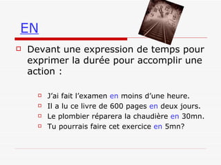 EN Devant une expression de temps pour exprimer la durée pour accomplir une action :   J’ai fait l’examen  en  moins d’une heure. Il a lu ce livre de 600 pages  en  deux jours. Le plombier réparera la chaudière  en  30mn. Tu pourrais faire cet exercice  en  5mn? 