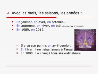 Avec les mois, les saisons, les années : En  janvier,  en  avril,  en  octobre... En  automne,  en  hiver,  en  été  (attention:  au  printemps!). En  1989,  en  2012... Il a eu son permis  en  avril dernier. En  hiver, il ne neige jamais à Tanger. En  2000, il a changé tous ses ordinateurs. 
