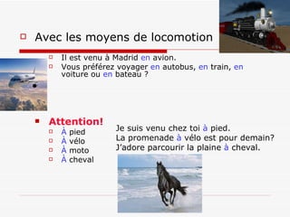 Avec les moyens de locomotion    Il est venu à Madrid  en  avion. Vous préférez voyager  en  autobus,  en  train,  en  voiture ou  en  bateau ?   Attention! À  pied À  vélo À  moto À  cheval Je suis venu chez toi  à  pied. La promenade  à  vélo est pour demain? J’adore parcourir la plaine  à  cheval. 