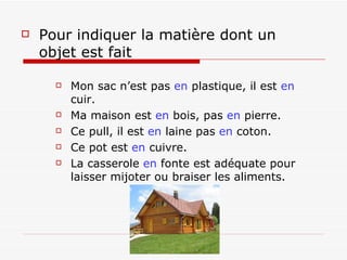 Pour indiquer la matière dont un objet est fait   Mon sac n’est pas  en  plastique, il est  en  cuir.   Ma maison est  en  bois, pas  en  pierre. Ce pull, il est  en  laine pas  en  coton. Ce pot est  en  cuivre. La   casserole  en  fonte   est adéquate pour laisser mijoter ou braiser les aliments.  