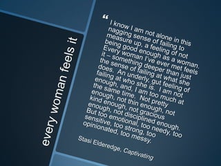 every woman feels itI know I am not alone in this nagging sense of failing to measure up, a feeling of not being good enough as a woman.  Every woman I’ve ever met feels it – something deeper than just the sense of failing at what she does.  An underly, gut feeling of failing at who she is.  I am not enough, and, I am too much at the same time.  Not pretty enough, not thin enough, not kind enough, not gracious enough, not disciplined enough.  But too emotional, too needy, too sensitive, too strong, too opinionated, too messy.Stasi Elderedge, Captivating