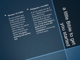 a little Bible to get you startedRomans 12:2 (NIV)Do not conform any longer to the pattern of this world, but be transformed by the renewing of your mind. Then you will be able to test and approve what God's will is—his good, pleasing and perfect will. Philippians 1:4-6 (NIV)In all my prayers for all of you, I always pray with joy because of your partnership in the gospel from the first day until now, being confident of this, that he who began a good work in you will carry it on to completion until the day of Christ Jesus. 