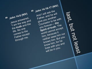 last, but not leastJohn 14:6 (NIV)	Jesus answered, "I am the way and the truth and the life. No one comes to the Father except through me.John 14:16-17 (NIV)	And I will ask the Father, and he will give you another Counselor to be with you forever— the Spirit of truth. The world cannot accept him, because it neither sees him nor knows him. But you know him, for he lives with you and will be in you.