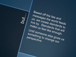 but…Based off the lies and messages the world feeds us, we create standards to live by.  Standards that will make us feel like enough.Until someone else gives us something to change our perspective.