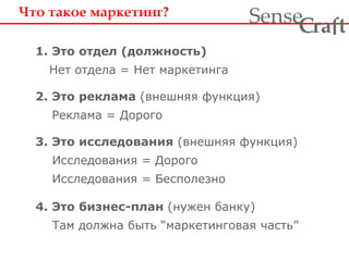 Что такое маркетинг? 
1. Это отдел (должность) 
Нет отдела = Нет маркетинга 
ra t Sense f C 
2. Это реклама (внешняя функция) 
Реклама = Дорого 
3. Это исследования (внешняя функция) 
Исследования = Дорого 
Исследования = Бесполезно 
4. Это бизнес-план (нужен банку) 
Там должна быть “маркетинговая часть” 
 