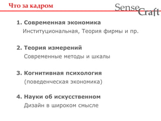 Что за кадром 
1. Современная экономика 
Институциональная, Теория фирмы и пр. 
2. Теория измерений 
Современные методы и шкалы 
3. Когнитивная психология 
(поведенческая экономика) 
4. Науки об искусственном 
Дизайн в широком смысле 
ra t Sense f C 
 