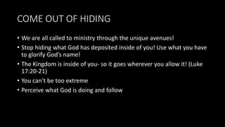 COME OUT OF HIDING
• We are all called to ministry through the unique avenues!
• Stop hiding what God has deposited inside of you! Use what you have
to glorify God’s name!
• The Kingdom is inside of you- so it goes wherever you allow it! (Luke
17:20-21)
• You can’t be too extreme
• Perceive what God is doing and follow
 