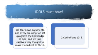 IDOLS must bow!
We tear down arguments,
and every presumption set
up against the knowledge
of God; and we take
captive every thought to
make it obedient to Christ.
2 Corinthians 10: 5
 
