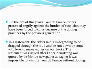 On the eve of this year's Tour de France, riders
protested angrily against the burden of suspicion they
have been forced to carry because of the doping
practices by the previous generation.
In a statement, the riders said it is degrading to be
dragged through the mud and be run down by some
who look to make money on our backs. The
statement was issued after Lance Armstrong was
quoted by Le Monde newspaper as saying it was
impossible to win the Tour de France without doping.
 