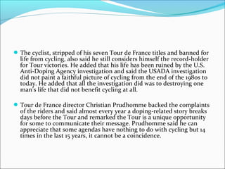 The cyclist, stripped of his seven Tour de France titles and banned for
life from cycling, also said he still considers himself the record-holder
for Tour victories. He added that his life has been ruined by the U.S.
Anti-Doping Agency investigation and said the USADA investigation
did not paint a faithful picture of cycling from the end of the 1980s to
today. He added that all the investigation did was to destroying one
man’s life that did not benefit cycling at all.
Tour de France director Christian Prudhomme backed the complaints
of the riders and said almost every year a doping-related story breaks
days before the Tour and remarked the Tour is a unique opportunity
for some to communicate their message. Prudhomme said he can
appreciate that some agendas have nothing to do with cycling but 14
times in the last 15 years, it cannot be a coincidence.
 