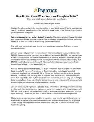 How Do You Know When You Have Enough to Retire?
There is no simple answer, but consider some factors.
Provided by Dana Calcagno-Wilkins
You save for retirement with the expectation that at some point, you will have enough savings
to walk confidently away from the office and into the next phase of life. So how do you know if
you have reached that point?
Retirement calculators are useful – but only to a point. The dilemma is that they can’t predict
your retirement lifestyle. You may retire on 65% of your end salary only to find that you really
need 90% of your end salary to do the things you would like to do.
That said, once you estimate your income need you can get more specific thanks to some
simple calculations.
Let’s say you are 10 years from your envisioned retirement date and your current income is
$70,000. You presume that you can retire on 65% of that, which is $45,500 – but leaving things
at $45,500 is too simple, because we need to factor in inflation. You won’t need $45,500; you
will need its inflation-adjusted equivalent. Turning to a Bankrate.com calculator, we plug that
$45,500 in as the base amount along with 3% annual interest compounded (i.e., moderate
inflation) over 10 years ... and we get $61,148.1
Now we start to look at where this $61,148 might come from. How much of it will come from
Social Security? If you haven’t saved one of those mailers that projects your expected
retirement benefits if you retire at 62, 66, or 70, you can find that out via the Social Security
website. On the safe side, you may want to estimate your Social Security benefits as slightly
lower than projected – after all, they could someday be reduced given the long-run challenges
Social Security faces. If you are in line for pension income, your employer’s HR people can help
you estimate what your annual pension payments could be.
Let’s say Social Security + pension = $25,000. If you anticipate no other regular income sources
in retirement, this means you need investment and savings accounts large enough to generate
$36,148 a year for you if you go by the 4% rule (i.e., you draw down your investment principal
by 4% annually). This means you need to amass $903,700 in portfolio and savings assets.
Of course, there are many other variables to consider – your need or want to live on more or
less than 4%, a gradual inflation adjustment to the 4% initial withdrawal rate, Social Security
COLAs, varying annual portfolio returns and inflation rates, and so forth. Calculations can’t
foretell everything.
 