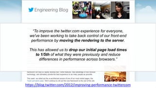 “To improve the twitter.com experience for everyone,
we've been working to take back control of our front-end
performance by moving the rendering to the server.
This has allowed us to drop our initial page load times
to 1/5th of what they were previously and reduce
differences in performance across browsers.”
https://blog.twitter.com/2012/improving-performance-twittercom
 