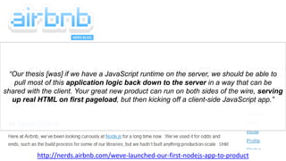 “Our thesis [was] if we have a JavaScript runtime on the server, we should be able to
pull most of this application logic back down to the server in a way that can be
shared with the client. Your great new product can run on both sides of the wire, serving
up real HTML on first pageload, but then kicking off a client-side JavaScript app.”
http://nerds.airbnb.com/weve-launched-our-first-nodejs-app-to-product
 