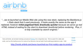 “…we re-launched our Mobile Web site using this new stack, replacing the Backbone.js
+ Rails stack that it used previously...It looks exactly the same as the app it
replaced, however initial pageload feels drastically quicker because we serve up real
HTML instead of waiting for the client to download JavaScript before rendering. Plus, it
is fully crawlable by search engines.”
http://nerds.airbnb.com/weve-launched-our-first-nodejs-app-to-product
 