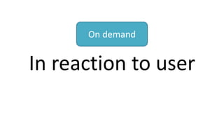 In reaction to user
On demand
 