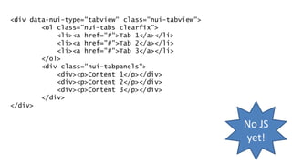 <div data-nui-type="tabview" class="nui-tabview">
<ol class="nui-tabs clearfix">
<li><a href="#">Tab 1</a></li>
<li><a href="#">Tab 2</a></li>
<li><a href="#">Tab 3</a></li>
</ol>
<div class="nui-tabpanels">
<div><p>Content 1</p></div>
<div><p>Content 2</p></div>
<div><p>Content 3</p></div>
</div>
</div>
No JS
yet!
 
