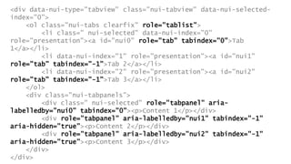 <div data-nui-type="tabview" class="nui-tabview" data-nui-selected-
index="0">
<ol class="nui-tabs clearfix" role="tablist">
<li class=" nui-selected" data-nui-index="0"
role="presentation"><a id="nui0" role="tab" tabindex="0">Tab
1</a></li>
<li data-nui-index="1" role="presentation"><a id="nui1"
role="tab" tabindex="-1">Tab 2</a></li>
<li data-nui-index="2" role="presentation"><a id="nui2"
role="tab" tabindex="-1">Tab 3</a></li>
</ol>
<div class="nui-tabpanels">
<div class=" nui-selected" role="tabpanel" aria-
labelledby="nui0" tabindex="0"><p>Content 1</p></div>
<div role="tabpanel" aria-labelledby="nui1" tabindex="-1"
aria-hidden="true"><p>Content 2</p></div>
<div role="tabpanel" aria-labelledby="nui2" tabindex="-1"
aria-hidden="true"><p>Content 3</p></div>
</div>
</div>
 
