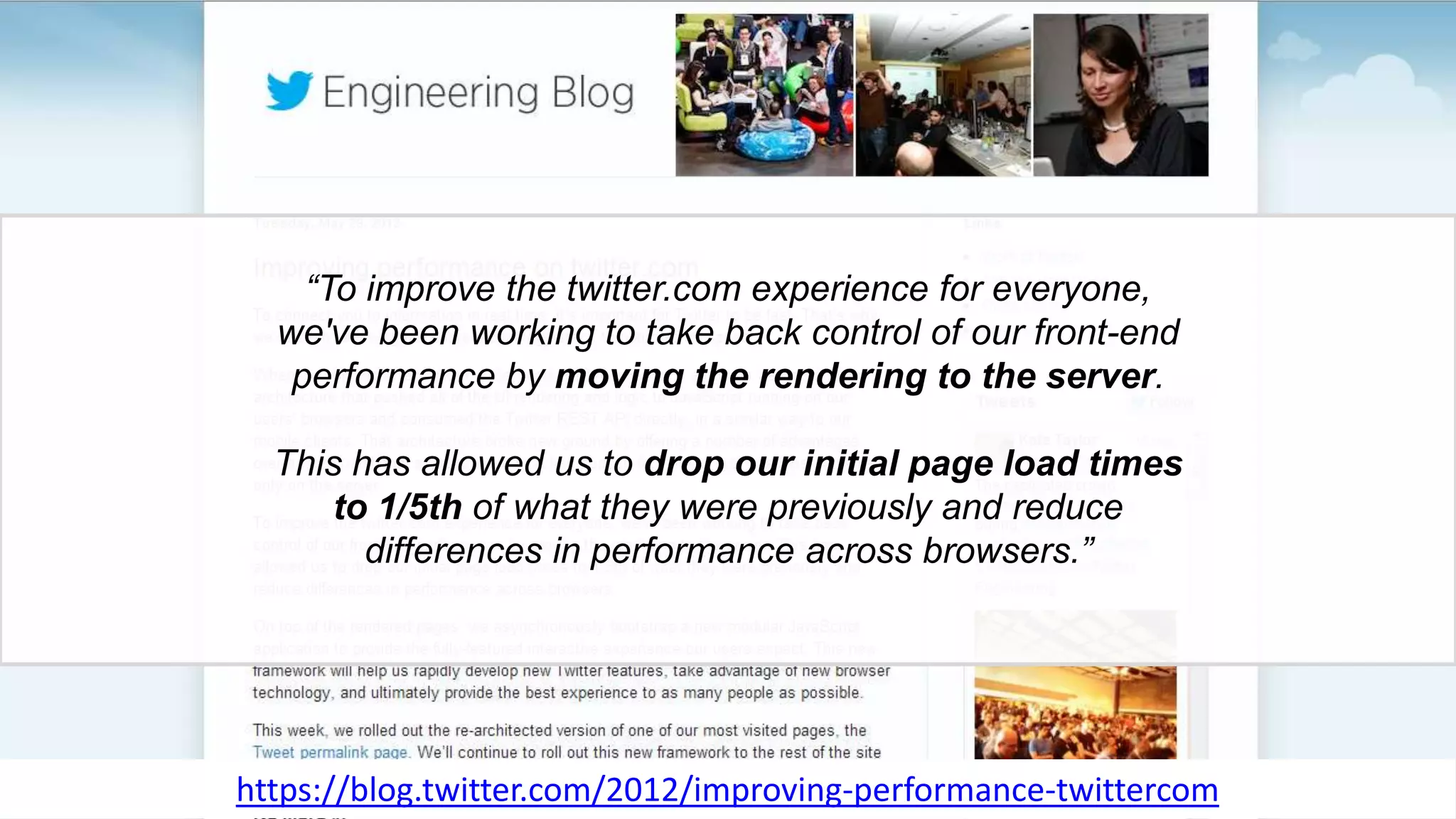 “To improve the twitter.com experience for everyone,
we've been working to take back control of our front-end
performance by moving the rendering to the server.
This has allowed us to drop our initial page load times
to 1/5th of what they were previously and reduce
differences in performance across browsers.”
https://blog.twitter.com/2012/improving-performance-twittercom
 