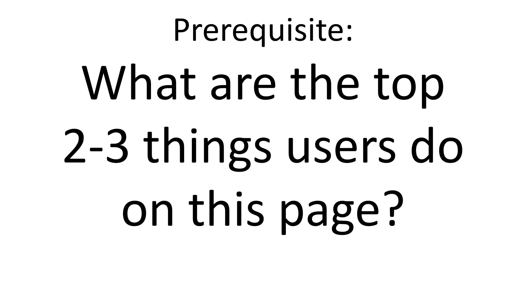 Prerequisite:
What are the top
2-3 things users do
on this page?
 