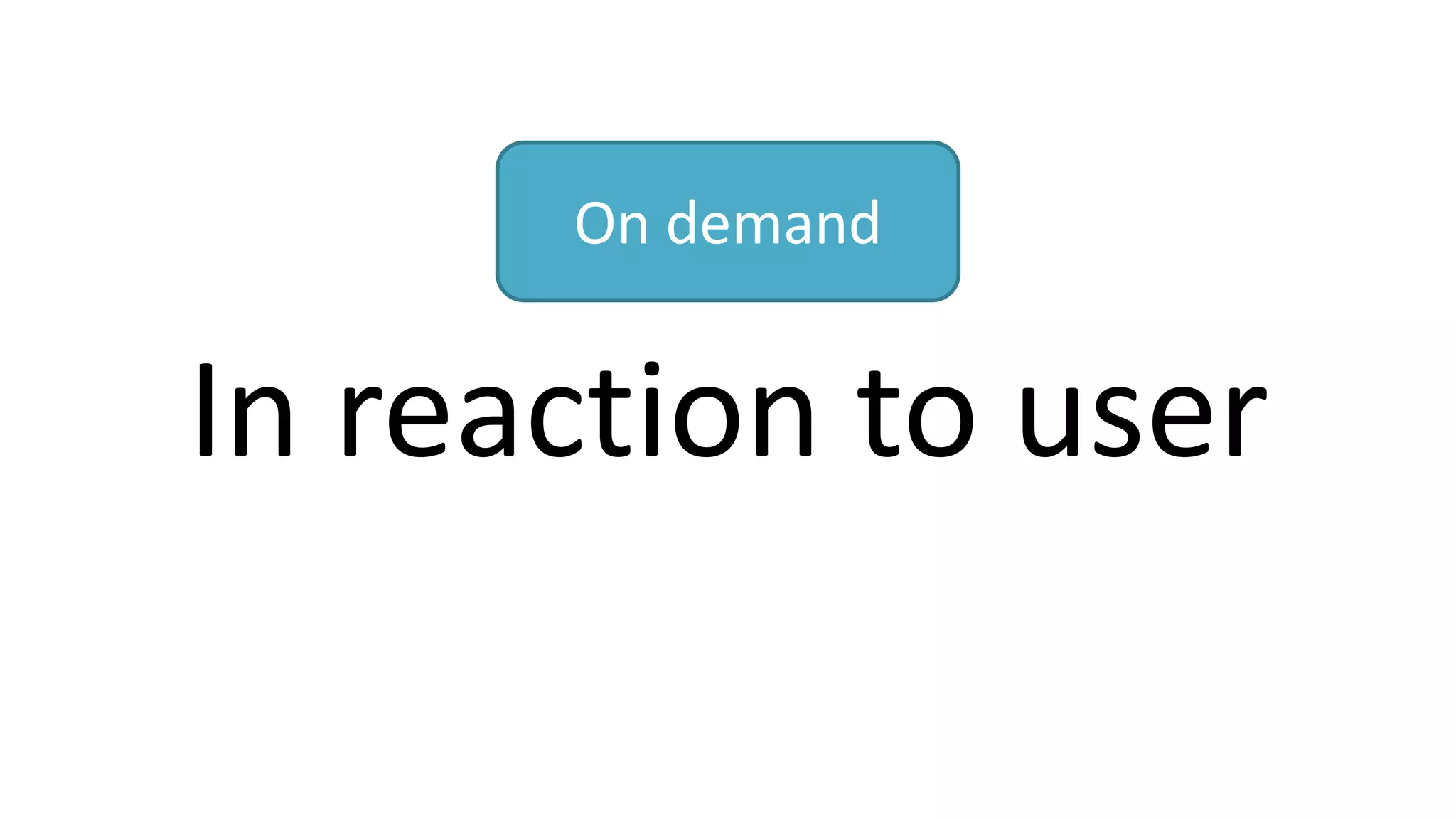 In reaction to user
On demand
 