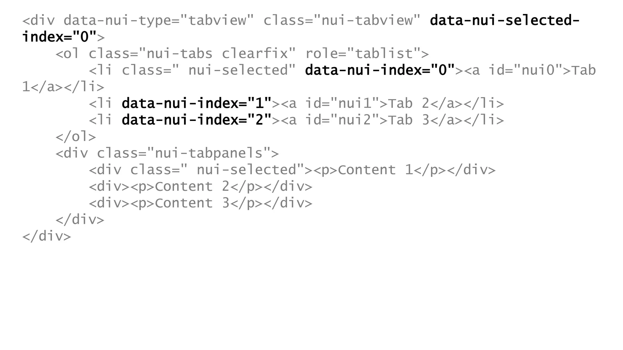 <div data-nui-type="tabview" class="nui-tabview" data-nui-selected-
index="0">
<ol class="nui-tabs clearfix" role="tablist">
<li class=" nui-selected" data-nui-index="0"><a id="nui0">Tab
1</a></li>
<li data-nui-index="1"><a id="nui1">Tab 2</a></li>
<li data-nui-index="2"><a id="nui2">Tab 3</a></li>
</ol>
<div class="nui-tabpanels">
<div class=" nui-selected"><p>Content 1</p></div>
<div><p>Content 2</p></div>
<div><p>Content 3</p></div>
</div>
</div>
 