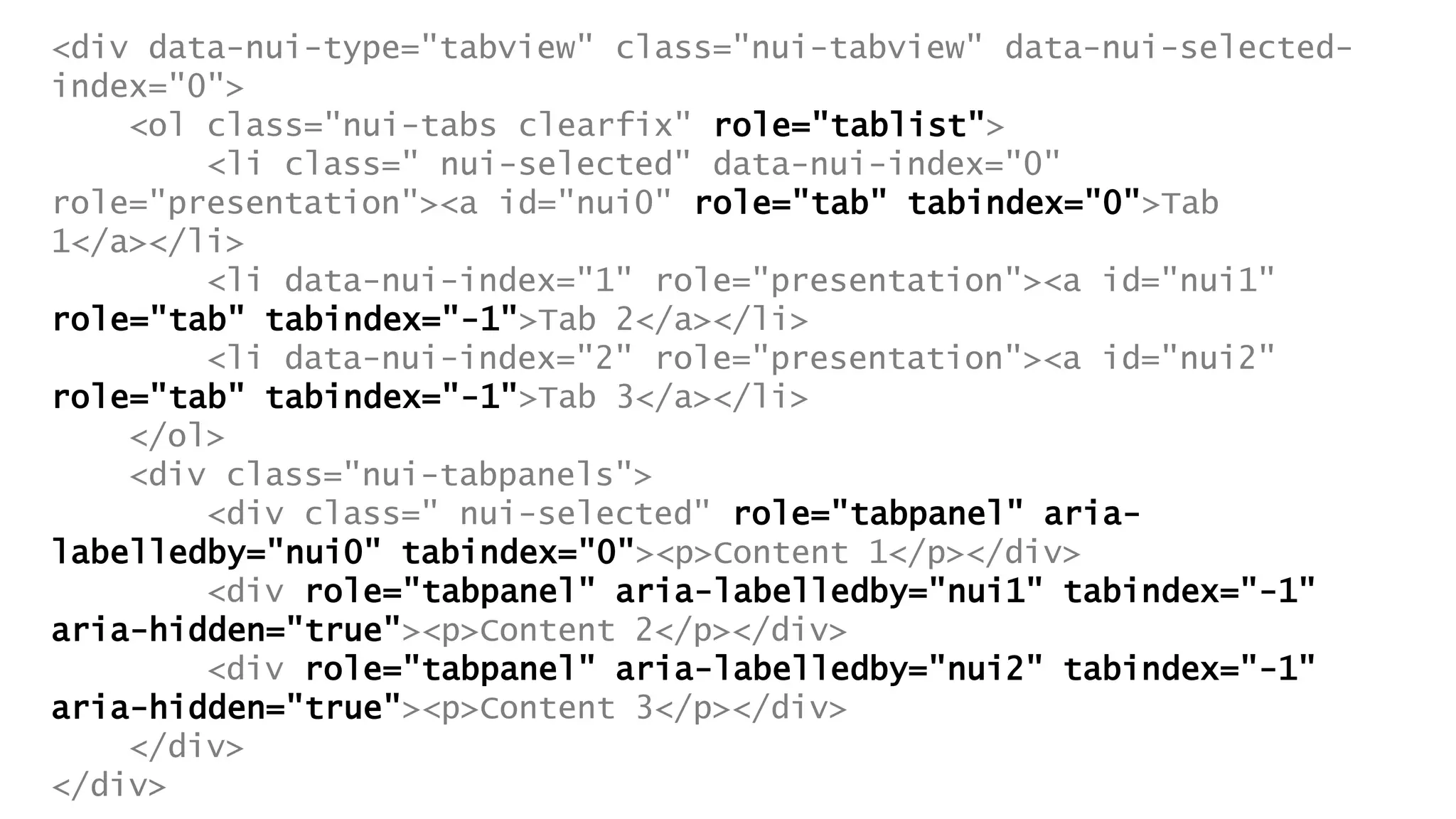 <div data-nui-type="tabview" class="nui-tabview" data-nui-selected-
index="0">
<ol class="nui-tabs clearfix" role="tablist">
<li class=" nui-selected" data-nui-index="0"
role="presentation"><a id="nui0" role="tab" tabindex="0">Tab
1</a></li>
<li data-nui-index="1" role="presentation"><a id="nui1"
role="tab" tabindex="-1">Tab 2</a></li>
<li data-nui-index="2" role="presentation"><a id="nui2"
role="tab" tabindex="-1">Tab 3</a></li>
</ol>
<div class="nui-tabpanels">
<div class=" nui-selected" role="tabpanel" aria-
labelledby="nui0" tabindex="0"><p>Content 1</p></div>
<div role="tabpanel" aria-labelledby="nui1" tabindex="-1"
aria-hidden="true"><p>Content 2</p></div>
<div role="tabpanel" aria-labelledby="nui2" tabindex="-1"
aria-hidden="true"><p>Content 3</p></div>
</div>
</div>
 