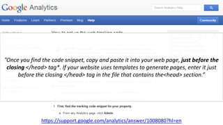 https://support.google.com/analytics/answer/1008080?hl=en
“Once you find the code snippet, copy and paste it into your web page, just before the
closing </head> tag*. If your website uses templates to generate pages, enter it just
before the closing </head> tag in the file that contains the<head> section.”
 