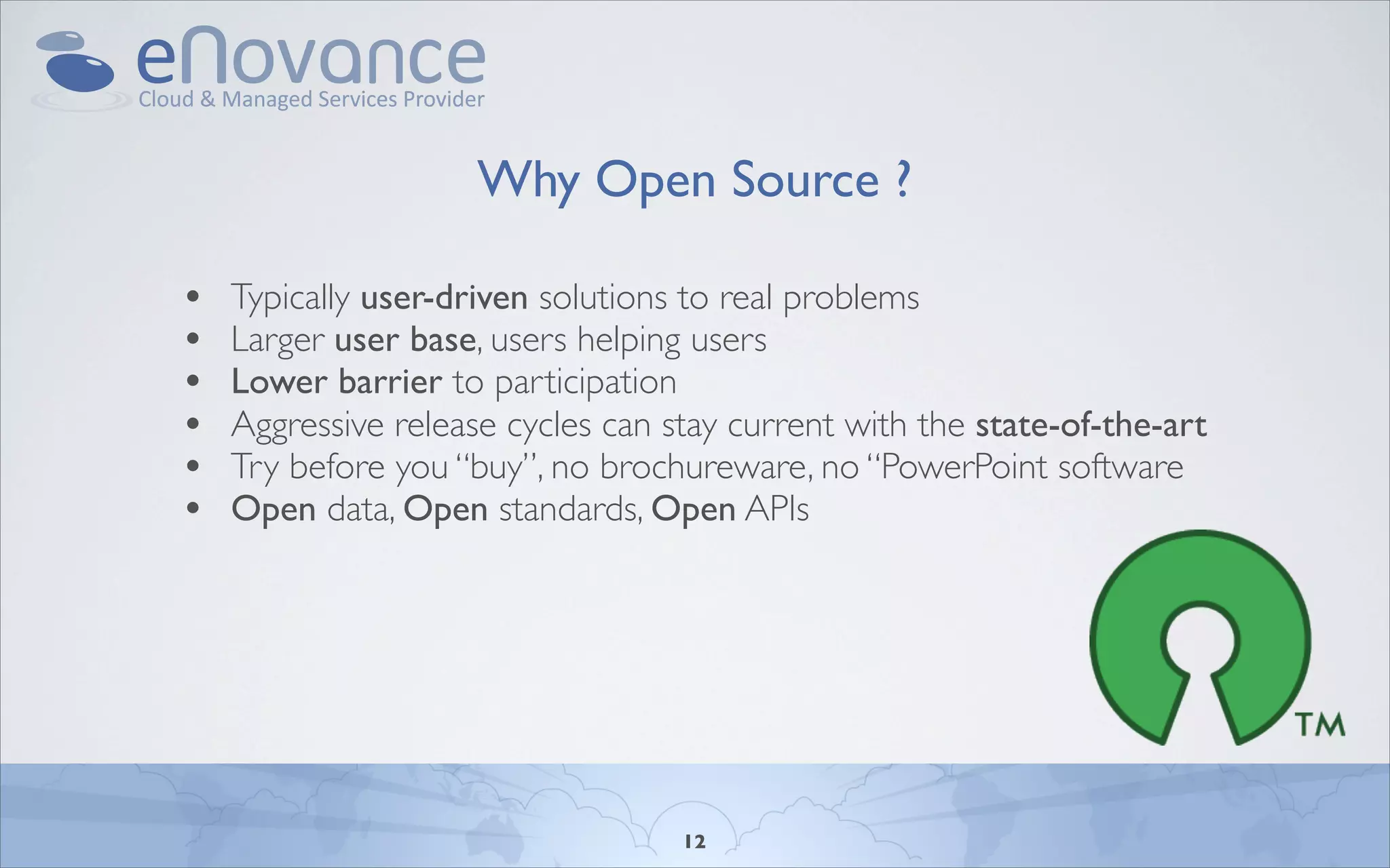 Why Open Source ?

•   Typically user-driven solutions to real problems
•   Larger user base, users helping users
•   Lower barrier to participation
•   Aggressive release cycles can stay current with the state-of-the-art
•   Try before you “buy”, no brochureware, no “PowerPoint software
•   Open data, Open standards, Open APIs




                                   12
 