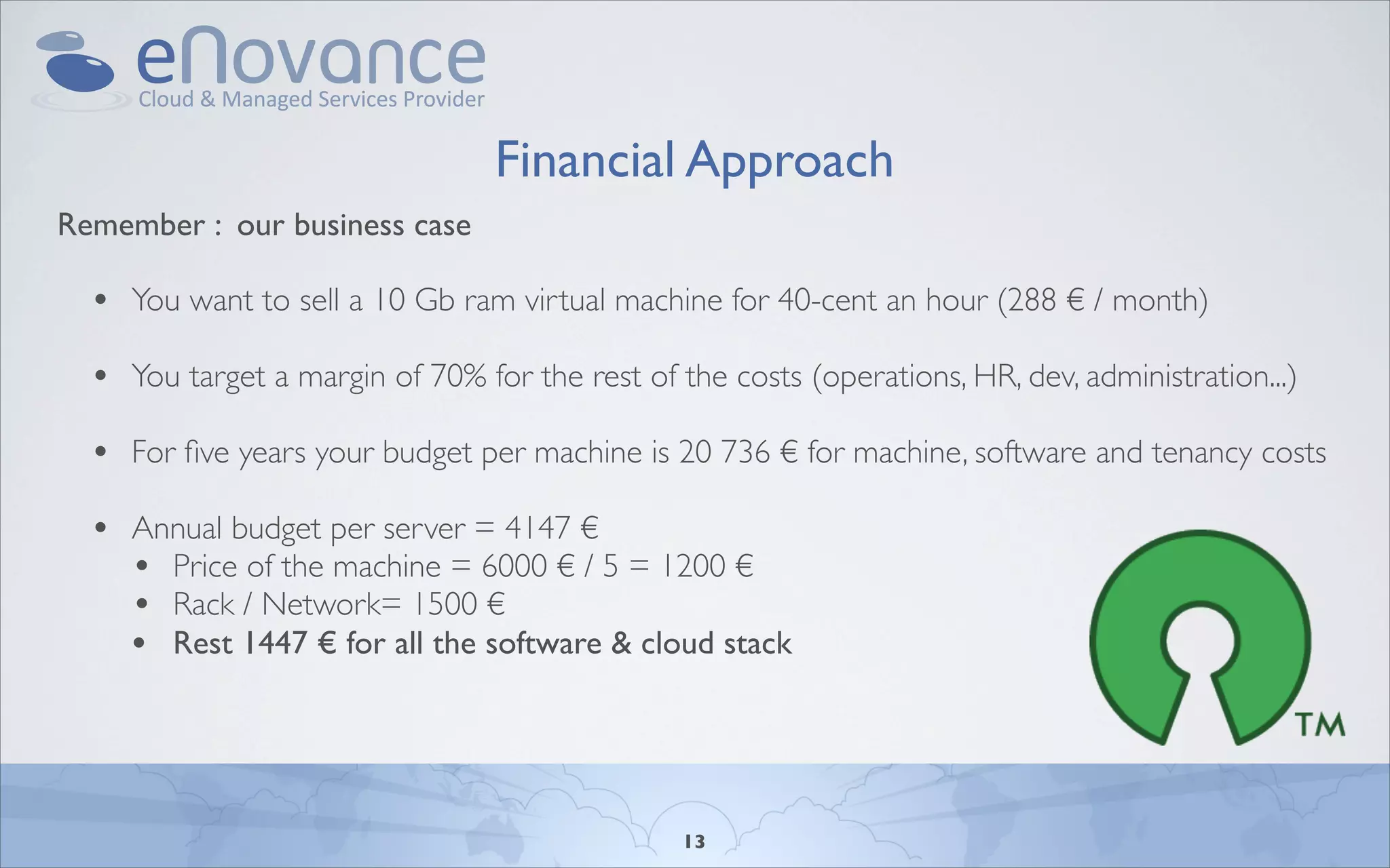 Financial Approach
Remember : our business case

  • You want to sell a 10 Gb ram virtual machine for 40-cent an hour (288 € / month)
  • You target a margin of 70% for the rest of the costs (operations, HR, dev, administration...)
  • For ﬁve years your budget per machine is 20 736 € for machine, software and tenancy costs
  • Annual budget per server = 4147 €
    • Price of the machine = 6000 € / 5 = 1200 €
    • Rack / Network= 1500 €
    • Rest 1447 € for all the software & cloud stack



                                                13
 