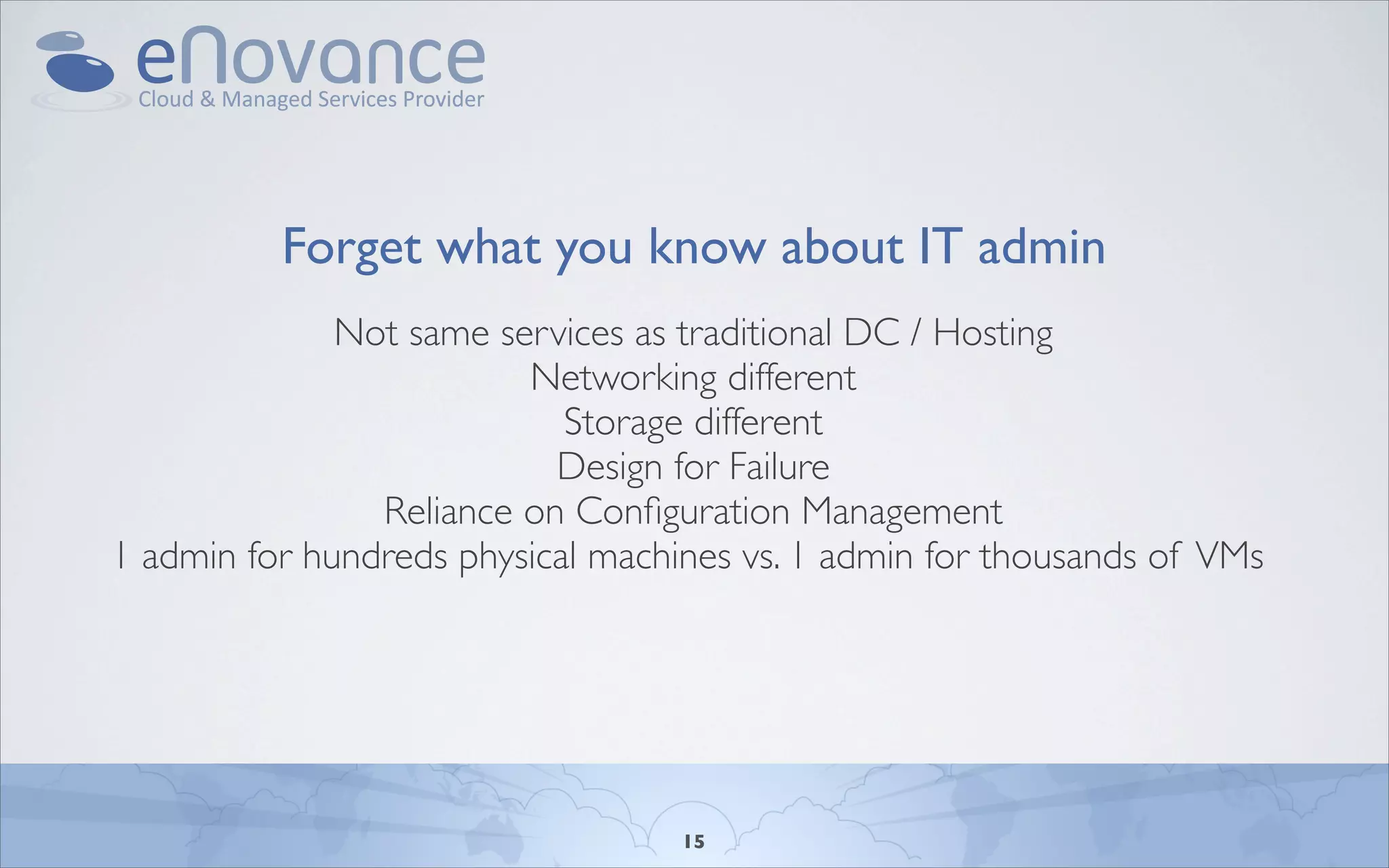 Forget what you know about IT admin
              Not same services as traditional DC / Hosting
                         Networking different
                            Storage different
                           Design for Failure
                Reliance on Conﬁguration Management
1 admin for hundreds physical machines vs. 1 admin for thousands of VMs




                                   15
 