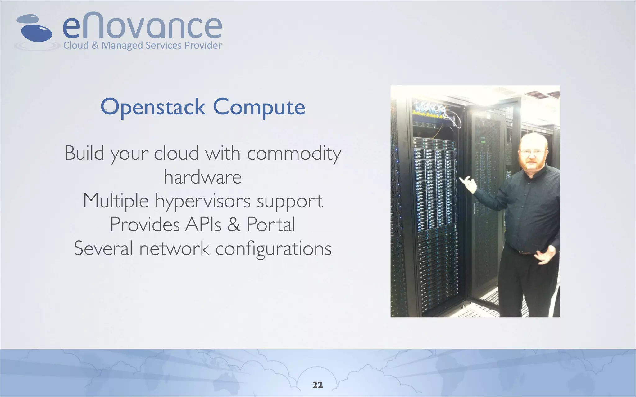 OpenStack Compute: Commodity Hardware

    Openstack Compute
Build your cloud with commodity
            hardware
  Multiple hypervisors support
      Provides APIs & Portal
 Several network conﬁgurations


                        Monday, April 11, 2011

                        - Image: Keith in the KT Data Center
                        - There are other drop-in solutions for infrastructure clouds from Cisco/EMC/VMWare.
                        not one of them.
                        - It's designed around off-the-shelf, lower-price point components
                        - We're22using Arista for our networking layer.
                        - Nasa uses off-the-shelf AoE hardware for storage.
 