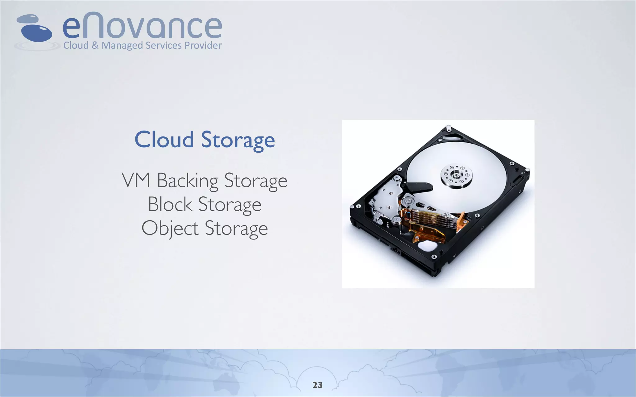 Cloud Storage

                              • VM-Backing Storage
                              • Block Storage
 Cloud Storage
                              • Object Storage
VM Backing Storage
  Block Storage
 Object Storage


     Monday, April 11, 2011

     - Image: Hitachi 2TB desktop drive we use in our Object Storage Cluster




                                          23
 