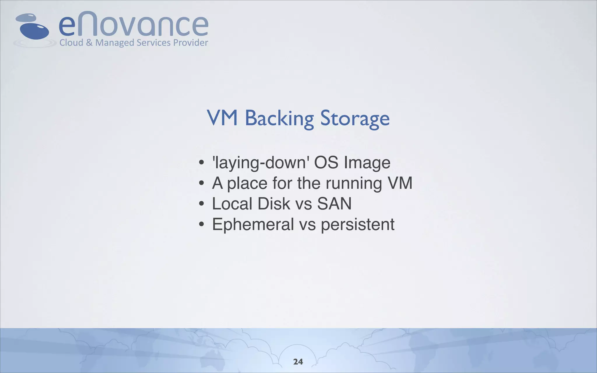 VM Backing Storage
•   'laying-down' OS Image
•   A place for the running VM
•   Local Disk vs SAN
•   Ephemeral vs persistent




              24
 