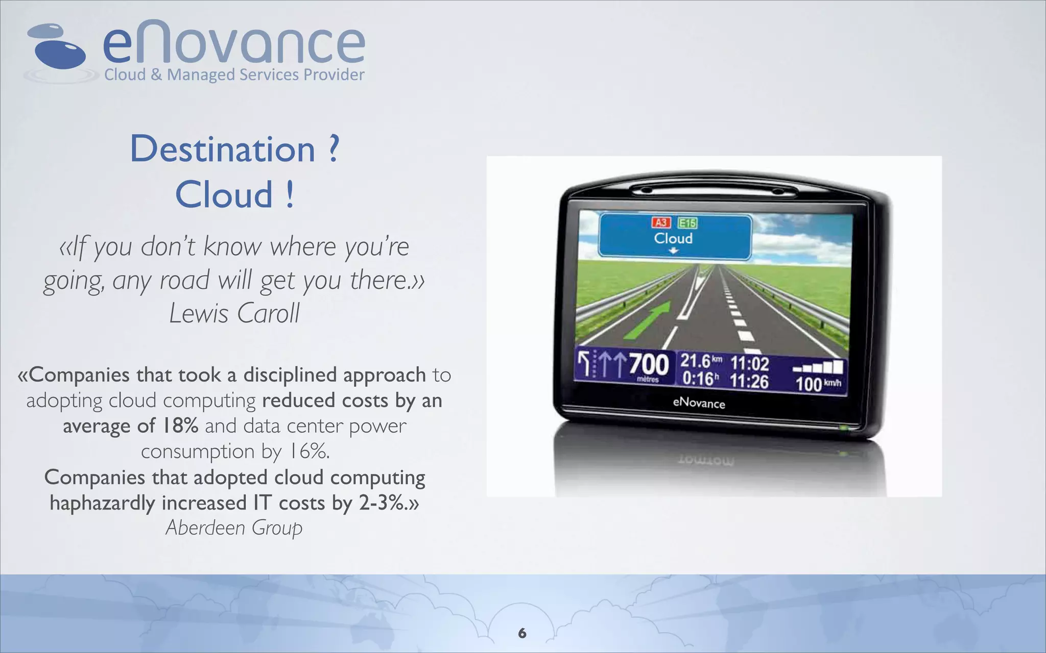 Destination ?
             Cloud !
   «If you don’t know where you’re
  going, any road will get you there.»
              Lewis Caroll
«Companies that took a disciplined approach to
 adopting cloud computing reduced costs by an
    average of 18% and data center power
              consumption by 16%.
   Companies that adopted cloud computing
   haphazardly increased IT costs by 2-3%.»
                Aberdeen Group



                                                 6
 