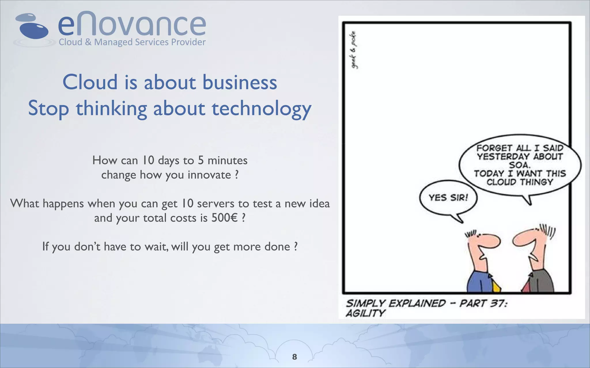 Cloud is about business
   Stop thinking about technology

               How can 10 days to 5 minutes
                change how you innovate ?

What happens when you can get 10 servers to test a new idea
              and your total costs is 500€ ?

     If you don’t have to wait, will you get more done ?




                                                      8
 