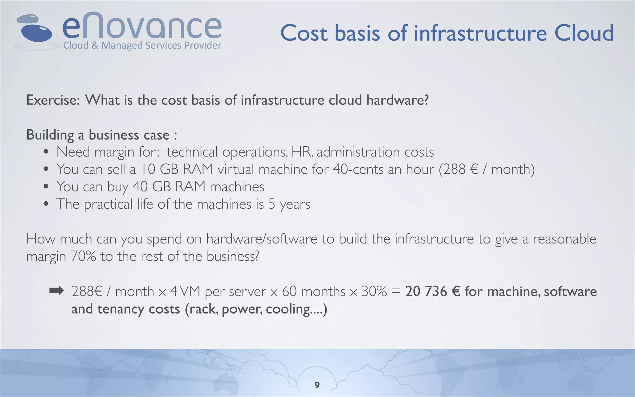 Cost basis of infrastructure Cloud

Exercise: What is the cost basis of infrastructure cloud hardware?

Building a business case :
  • Need margin for: technical operations, HR, administration costs
  • You can sell a 10 GB RAM virtual machine for 40-cents an hour (288 € / month)
  • You can buy 40 GB RAM machines
  • The practical life of the machines is 5 years
How much can you spend on hardware/software to build the infrastructure to give a reasonable
margin 70% to the rest of the business?

   ➡ 288€ / month x 4 VM per server x 60 months x 30% = 20 736 € for machine, software
       and tenancy costs (rack, power, cooling....)



                                                9
 