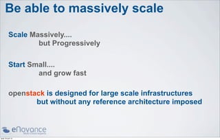Be able to massively scale
           Scale Massively....
                   but Progressively

           Start Small....
                   and grow fast

           openstack is designed for large scale infrastructures
                  but without any reference architecture imposed



jeudi 18 avril 13
 