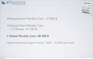 • Infractructure Montlhy Cost :     27 000 $

                    • Devops Team Monthly Cost :
                      - 5 Devops : 41 500 $
                    • Global Monthly Cost : 68 500 $
                    Optional Openstack Support Contract : 5000 - 10 000 $ per month




jeudi 18 avril 13
 