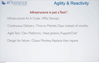 Agility & Reactivity

                                     Infrastructure is just a Tool !
                    Infrastructure As A Code : APIs, Devops

                    Continuous Delivery : Time to Market, Days instead of months

                    Agile Test / Dev Platforms : Heat, Jenkins, Puppet/Chef

                    Design for failure : Chaos Monkey, Replace than repare




jeudi 18 avril 13
 