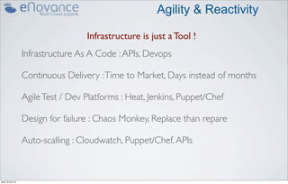 Agility & Reactivity

                                     Infrastructure is just a Tool !
                    Infrastructure As A Code : APIs, Devops

                    Continuous Delivery : Time to Market, Days instead of months

                    Agile Test / Dev Platforms : Heat, Jenkins, Puppet/Chef

                    Design for failure : Chaos Monkey, Replace than repare

                    Auto-scalling : Cloudwatch, Puppet/Chef, APIs



jeudi 18 avril 13
 