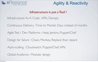 Agility & Reactivity

                                     Infrastructure is just a Tool !
                    Infrastructure As A Code : APIs, Devops

                    Continuous Delivery : Time to Market, Days instead of months

                    Agile Test / Dev Platforms : Heat, Jenkins, Puppet/Chef

                    Design for failure : Chaos Monkey, Replace than repare

                    Auto-scalling : Cloudwatch, Puppet/Chef, APIs

                    Global Audience : Modular design
jeudi 18 avril 13
 