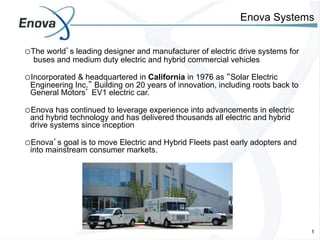 Enova Systems


o The world’s leading designer and manufacturer of electric drive systems for
  buses and medium duty electric and hybrid commercial vehicles

o Incorporated & headquartered in California in 1976 as “Solar Electric
 Engineering Inc.” Building on 20 years of innovation, including roots back to
 General Motors’ EV1 electric car.

o Enova has continued to leverage experience into advancements in electric
 and hybrid technology and has delivered thousands all electric and hybrid
 drive systems since inception

o Enova’s goal is to move Electric and Hybrid Fleets past early adopters and
 into mainstream consumer markets.




                                     1	
                                         1
 