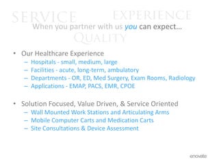 serviceexperience	When you partner with usyou can expect…QualityOur Healthcare ExperienceHospitals - small, medium, largeFacilities - acute, long-term, ambulatoryDepartments - OR, ED, Med Surgery, Exam Rooms, RadiologyApplications - EMAP, PACS, EMR, CPOESolution Focused, Value Driven, & Service OrientedWall Mounted Work Stations and Articulating Arms Mobile Computer Carts and Medication CartsSite Consultations & Device Assessment 