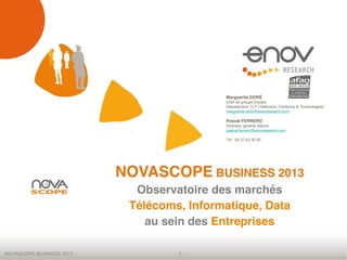 NOVASCOPE BUSINESS 2013 1
NOVASCOPE BUSINESS 2013
Observatoire des marchés
Télécoms, Informatique, Data
au sein des Entreprises
Marguerite DORÉ
Chef de groupe Etudes
Département TCT (Télécoms, Contenus & Technologies)
marguerite.dore@enovresearch.com
Pascal FERRERO
Directeur général Adjoint
pascal.ferrero@enovresearch.com
Tel : 04.37.43.30.00
 